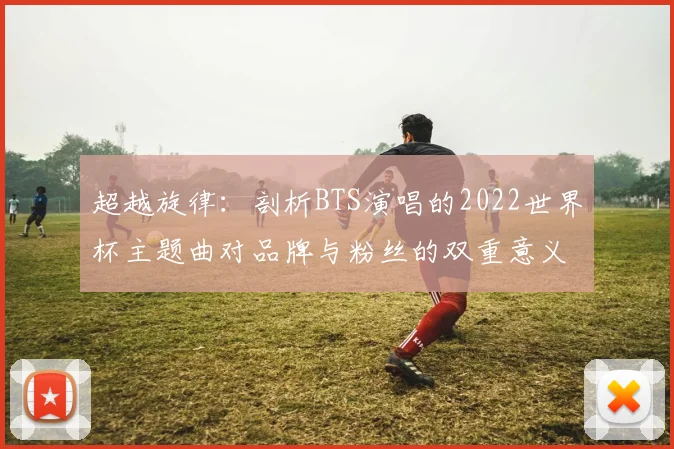 超越旋律：剖析BTS演唱的2022世界杯主题曲对品牌与粉丝的双重意义