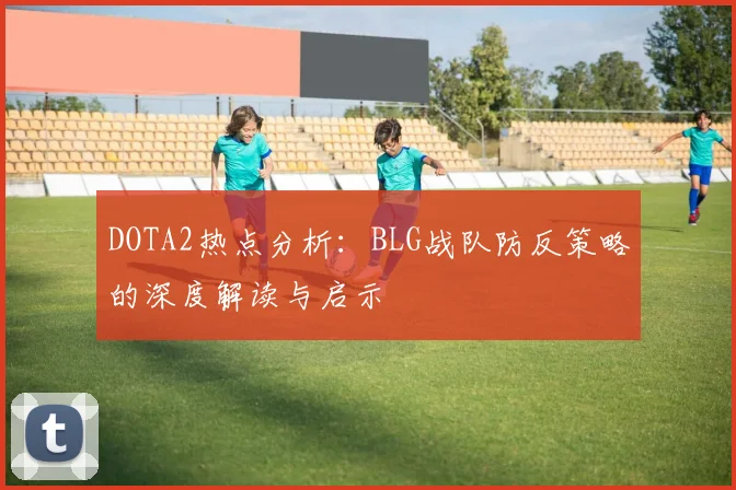 DOTA2热点分析：BLG战队防反策略的深度解读与启示