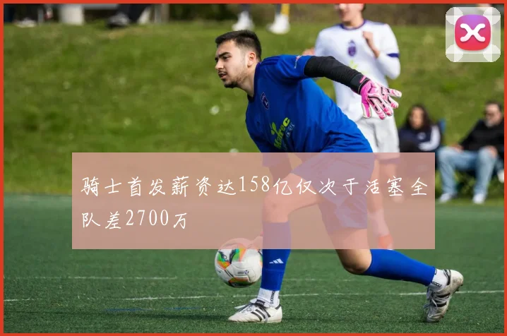 骑士首发薪资达158亿仅次于活塞全队差2700万