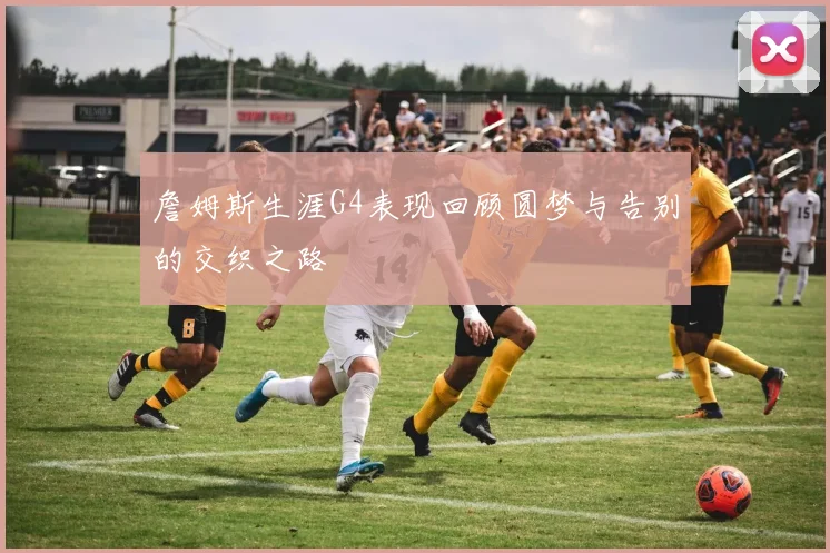 詹姆斯生涯G4表现回顾圆梦与告别的交织之路